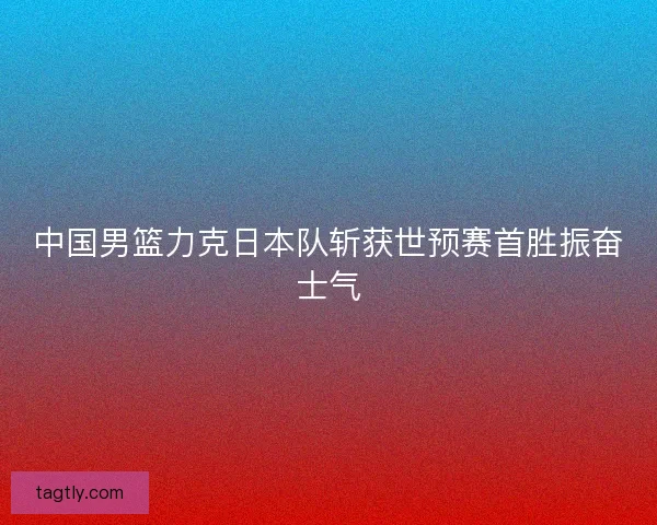 中国男篮力克日本队斩获世预赛首胜振奋士气