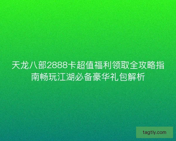 天龙八部2888卡超值福利领取全攻略指南畅玩江湖必备豪华礼包解析