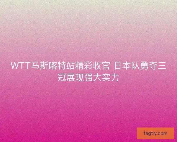 WTT马斯喀特站精彩收官 日本队勇夺三冠展现强大实力
