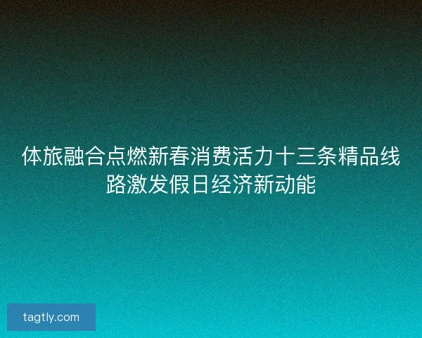 体旅融合点燃新春消费活力十三条精品线路激发假日经济新动能