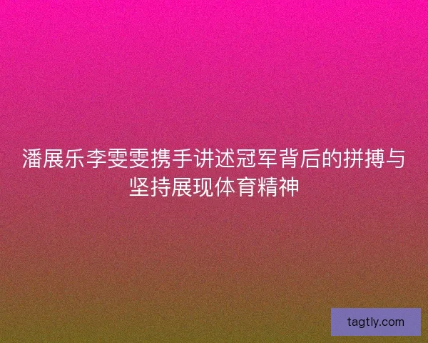 潘展乐李雯雯携手讲述冠军背后的拼搏与坚持展现体育精神