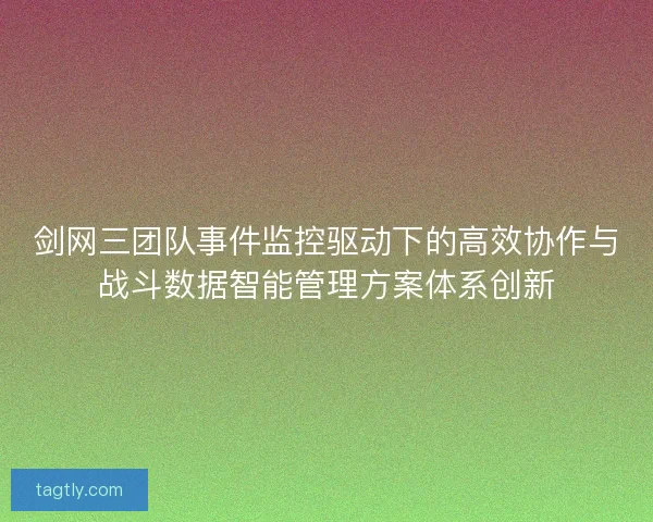 剑网三团队事件监控驱动下的高效协作与战斗数据智能管理方案体系创新