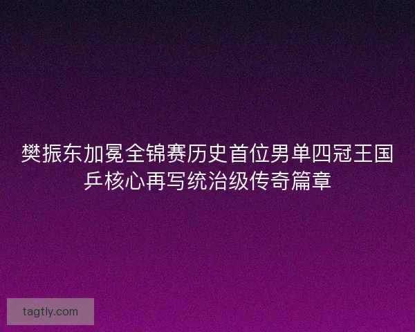 樊振东加冕全锦赛历史首位男单四冠王国乒核心再写统治级传奇篇章