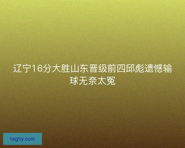 辽宁16分大胜山东晋级前四邱彪遗憾输球无奈太冤