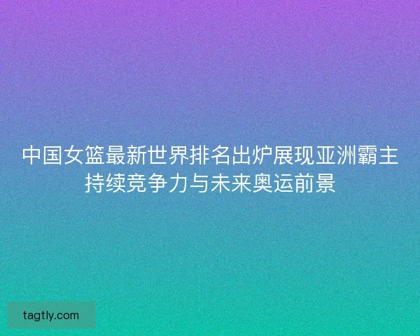中国女篮最新世界排名出炉展现亚洲霸主持续竞争力与未来奥运前景