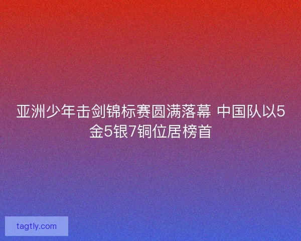 亚洲少年击剑锦标赛圆满落幕 中国队以5金5银7铜位居榜首