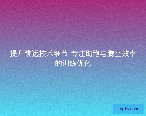 提升跳远技术细节 专注助跑与腾空效率的训练优化