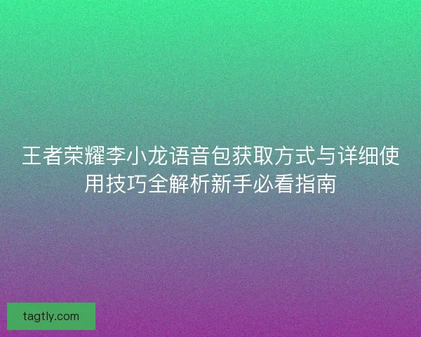 王者荣耀李小龙语音包获取方式与详细使用技巧全解析新手必看指南 王者荣耀李小龙语音包获取方式与详细使用技巧全解析新手必看指南