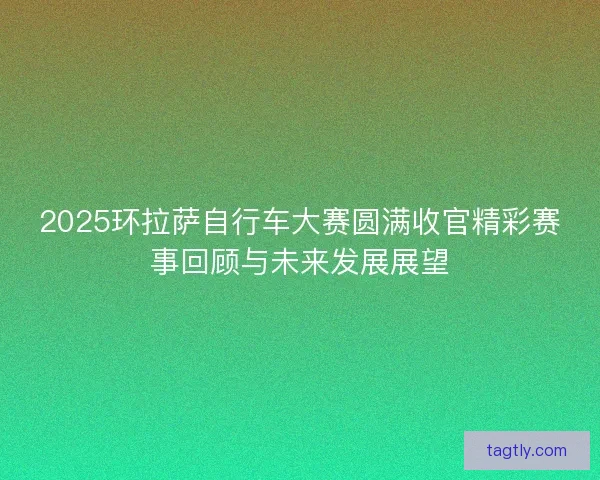 2025环拉萨自行车大赛圆满收官精彩赛事回顾与未来发展展望 2025环拉萨自行车大赛圆满收官精彩赛事回顾与未来发展展望