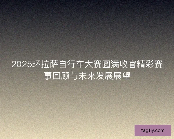 2025环拉萨自行车大赛圆满收官精彩赛事回顾与未来发展展望 2025环拉萨自行车大赛圆满收官精彩赛事回顾与未来发展展望