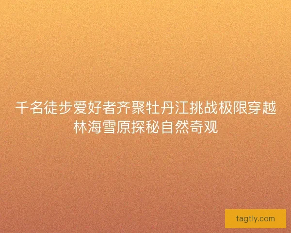 千名徒步爱好者齐聚牡丹江挑战极限穿越林海雪原探秘自然奇观 千名徒步爱好者齐聚牡丹江挑战极限穿越林海雪原探秘自然奇观