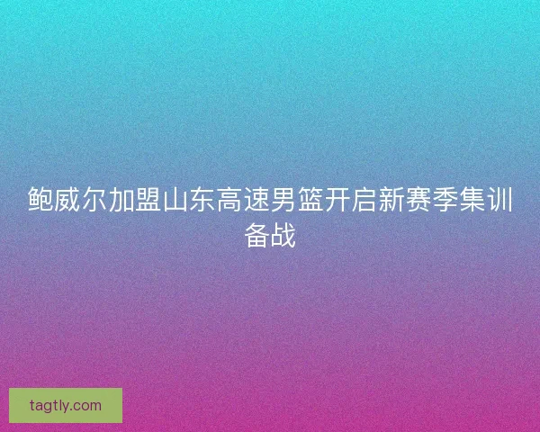 鲍威尔加盟山东高速男篮开启新赛季集训备战