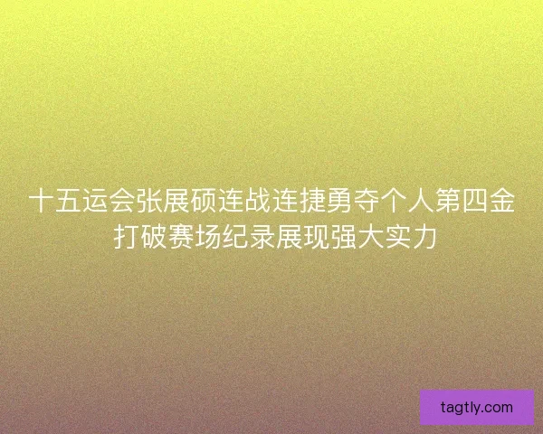 十五运会张展硕连战连捷勇夺个人第四金 打破赛场纪录展现强大实力