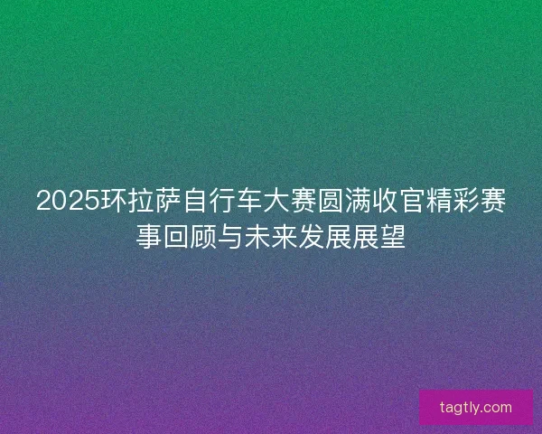2025环拉萨自行车大赛圆满收官精彩赛事回顾与未来发展展望 2025环拉萨自行车大赛圆满收官精彩赛事回顾与未来发展展望