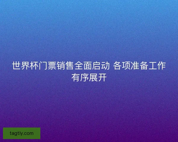 世界杯门票销售全面启动 各项准备工作有序展开 世界杯门票销售全面启动 各项准备工作有序展开