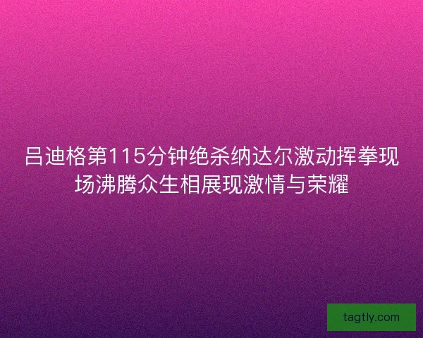吕迪格第115分钟绝杀纳达尔激动挥拳现场沸腾众生相展现激情与荣耀 吕迪格第115分钟绝杀纳达尔激动挥拳现场沸腾众生相展现激情与荣耀