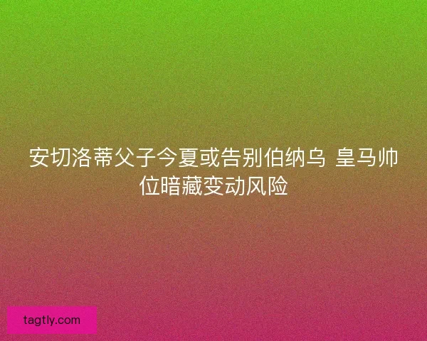 安切洛蒂父子今夏或告别伯纳乌 皇马帅位暗藏变动风险