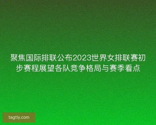 聚焦国际排联公布2023世界女排联赛初步赛程展望各队竞争格局与赛季看点